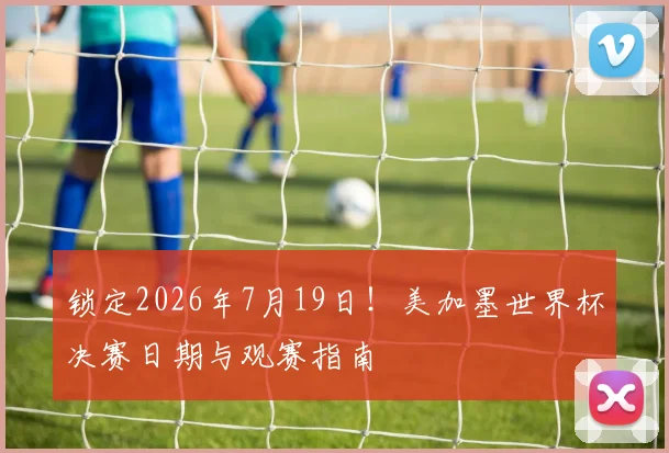锁定2026年7月19日!美加墨世界杯决赛日期与观赛指南