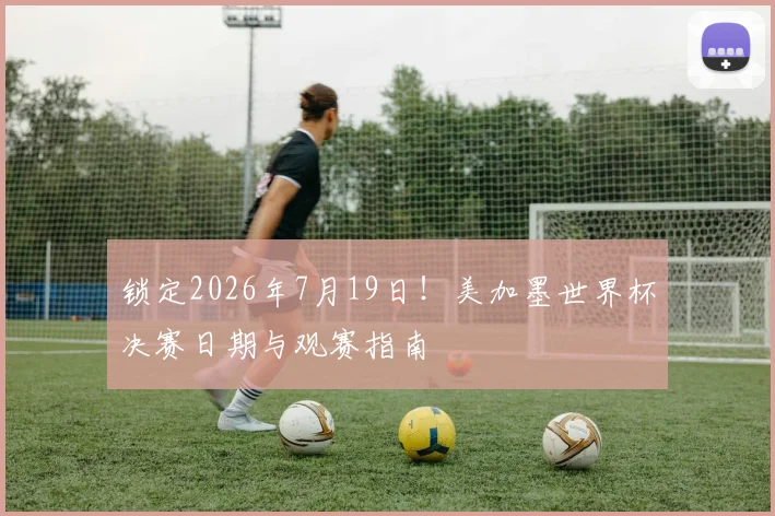 锁定2026年7月19日！美加墨世界杯决赛日期与观赛指南