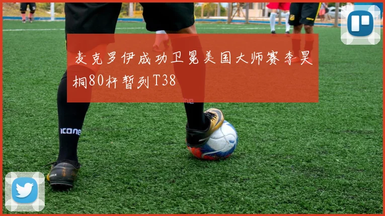 麦克罗伊成功卫冕美国大师赛李昊桐80杆暂列T38