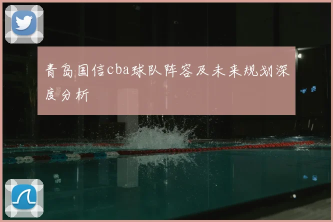 青岛国信cba球队阵容及未来规划深度分析